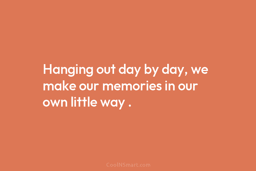 Hanging out day by day, we make our memories in our own little way .
