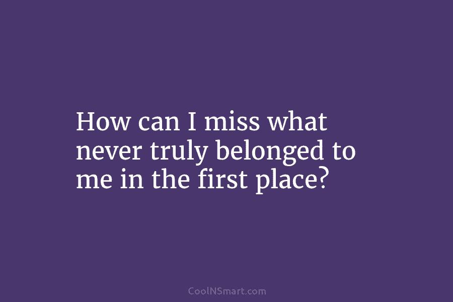 How can I miss what never truly belonged to me in the first place?