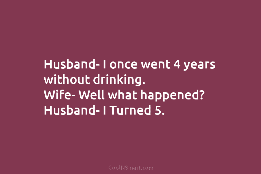 Husband- I once went 4 years without drinking. Wife- Well what happened? Husband- I Turned 5.