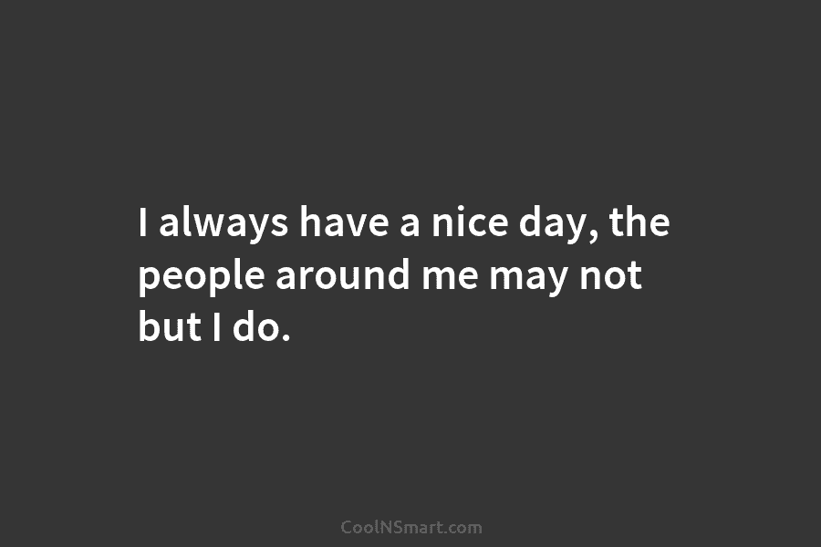 I always have a nice day, the people around me may not but I do.