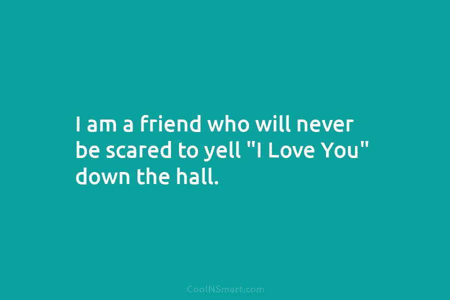I am a friend who will never be scared to yell “I Love You” down the hall.