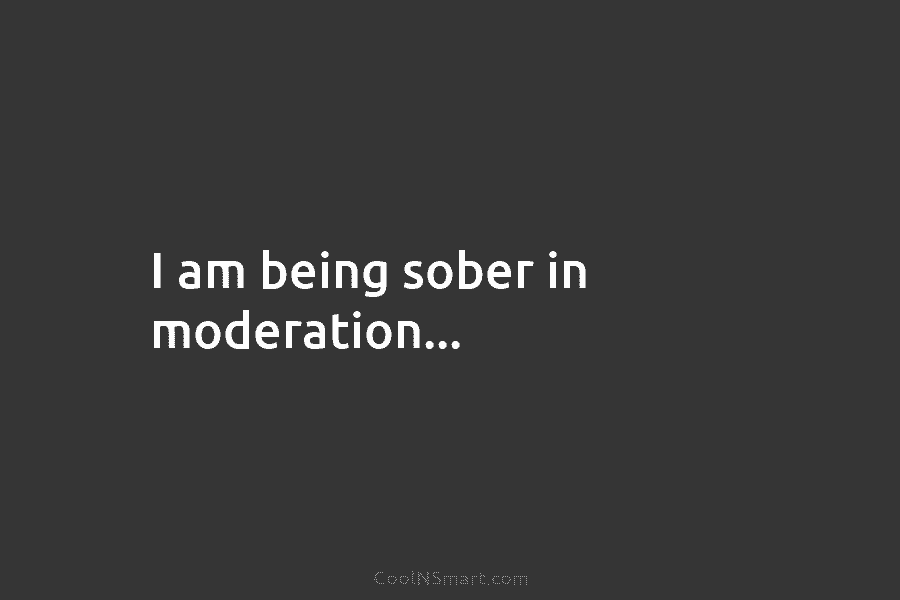 I am being sober in moderation…