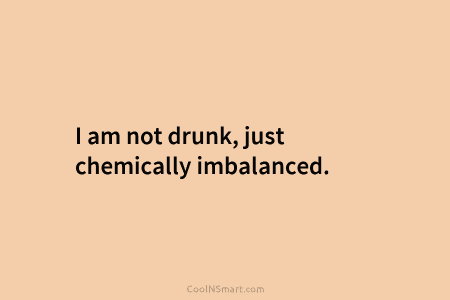 I am not drunk, just chemically imbalanced.
