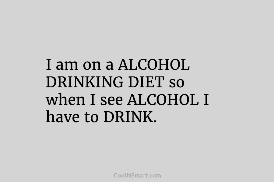 I am on a ALCOHOL DRINKING DIET so when I see ALCOHOL I have to DRINK.