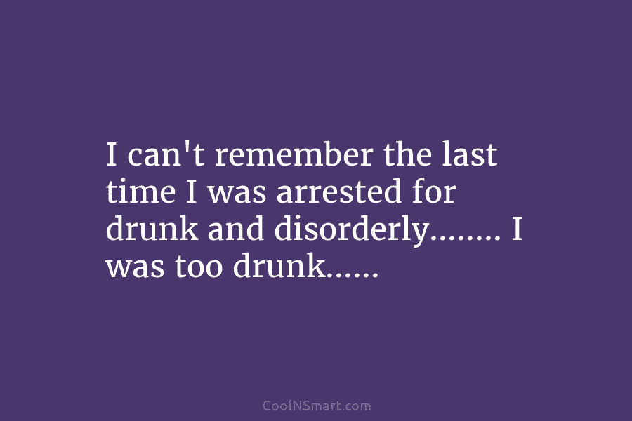 I can’t remember the last time I was arrested for drunk and disorderly…….. I was too drunk……
