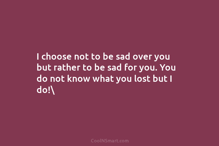 I choose not to be sad over you but rather to be sad for you....