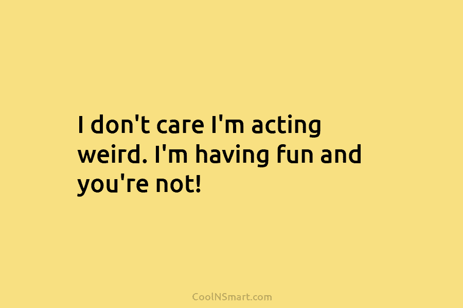 I don’t care I’m acting weird. I’m having fun and you’re not!