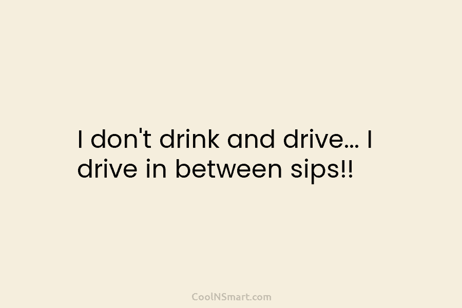 I don’t drink and drive… I drive in between sips!!