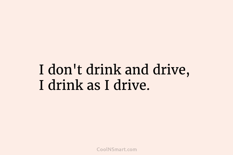 I don’t drink and drive, I drink as I drive.