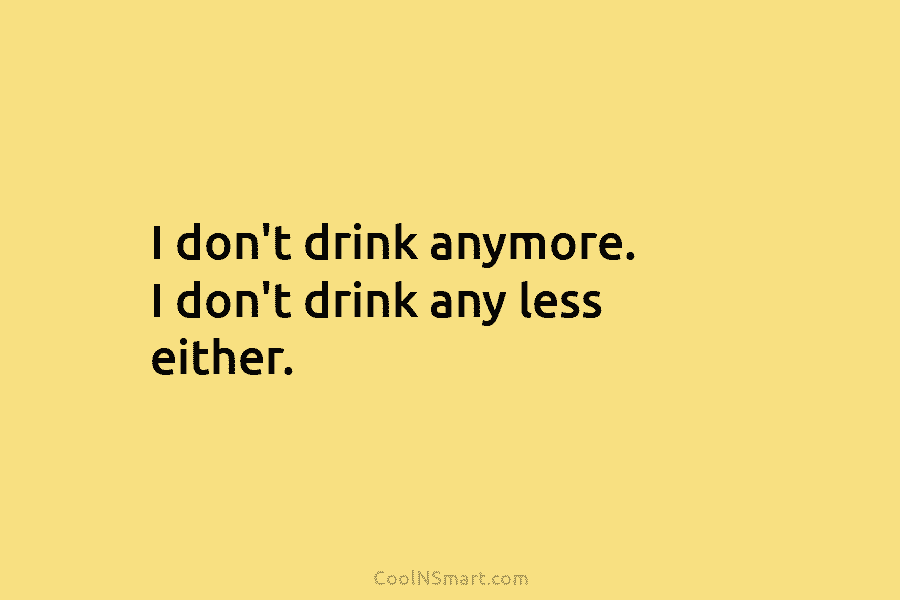 I don’t drink anymore. I don’t drink any less either.