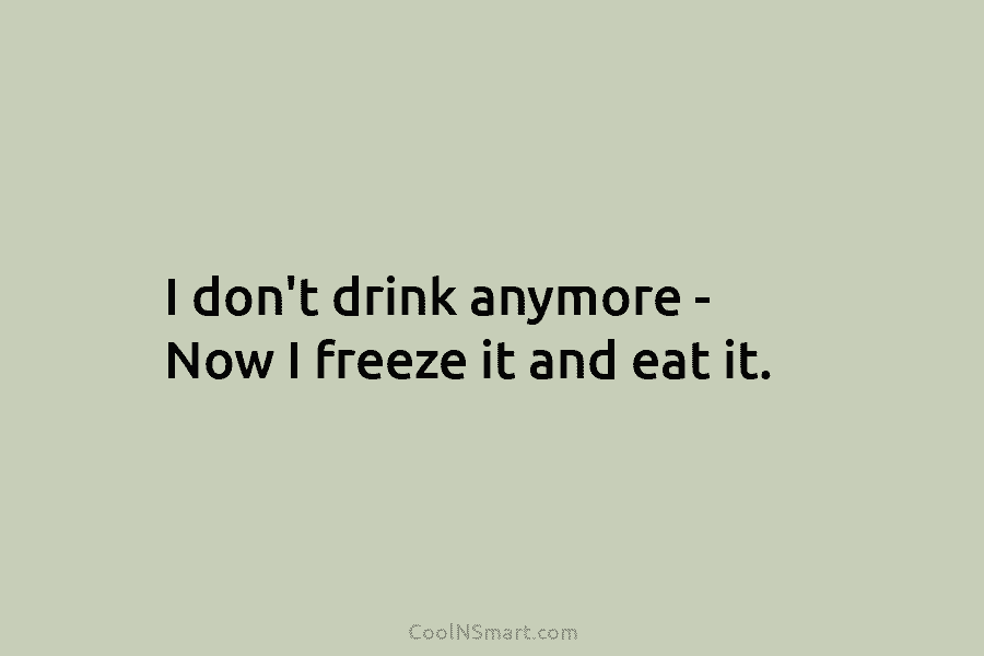 I don’t drink anymore – Now I freeze it and eat it.