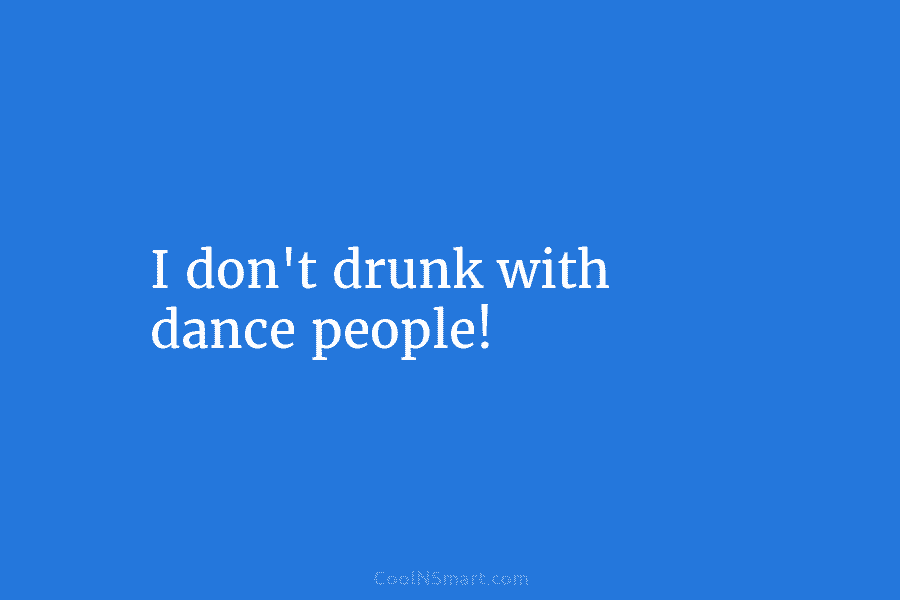 I don’t drunk with dance people!