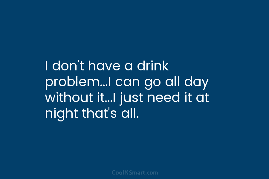 I don’t have a drink problem…I can go all day without it…I just need it...