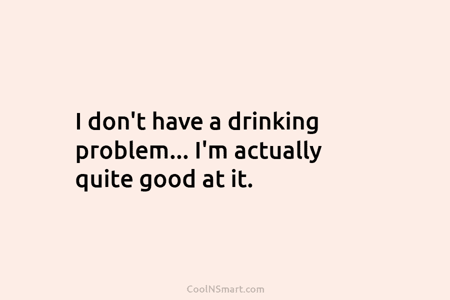 I don’t have a drinking problem… I’m actually quite good at it.