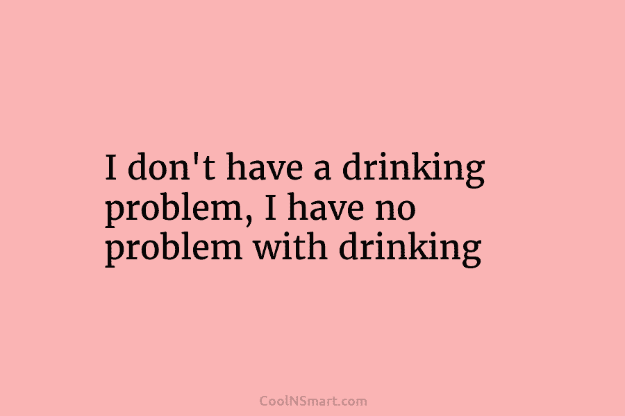 I don’t have a drinking problem, I have no problem with drinking