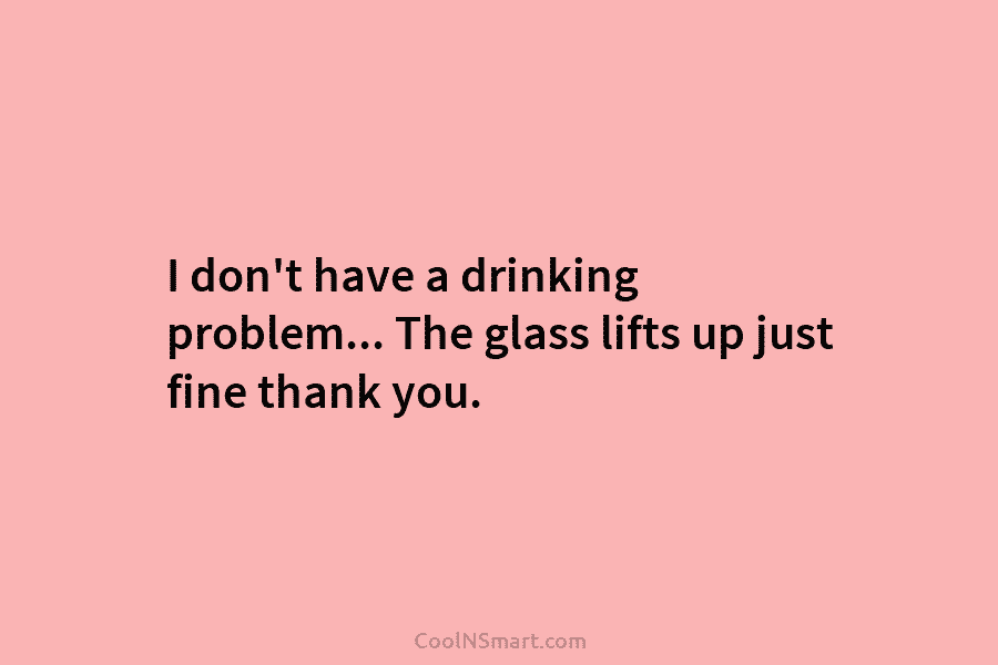 I don’t have a drinking problem… The glass lifts up just fine thank you.