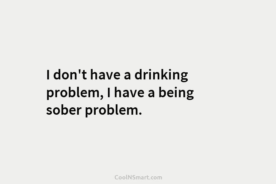 I don’t have a drinking problem, I have a being sober problem.