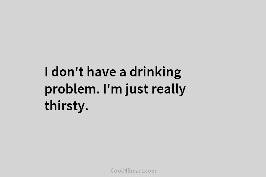 I don’t have a drinking problem. I’m just really thirsty.