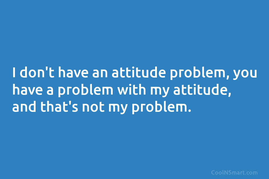 I don’t have an attitude problem, you have a problem with my attitude, and that’s not my problem.