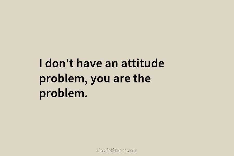 I don’t have an attitude problem, you are the problem.