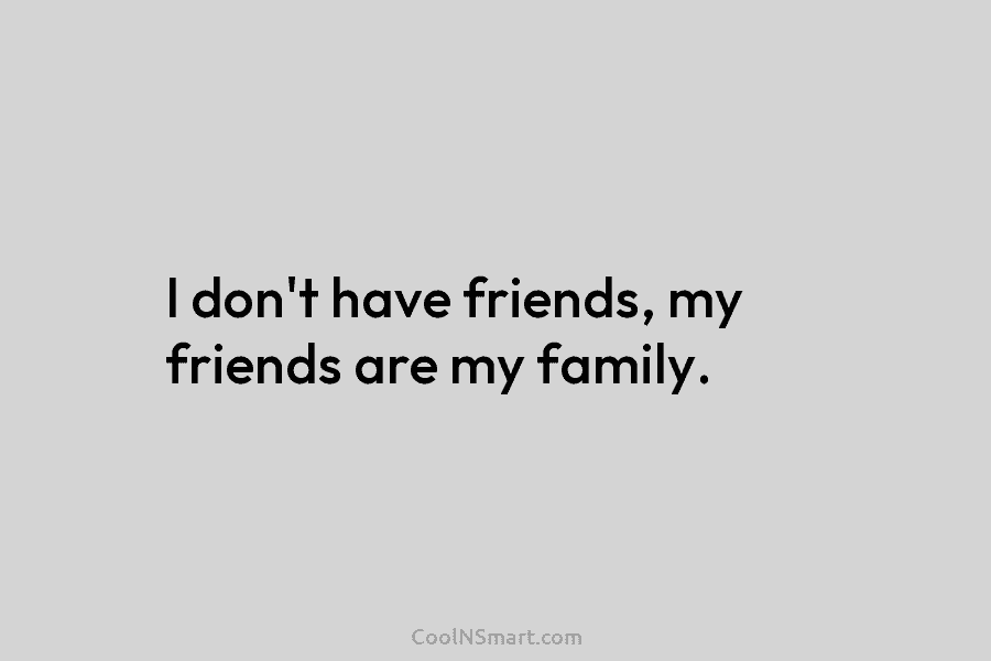 I don’t have friends, my friends are my family.