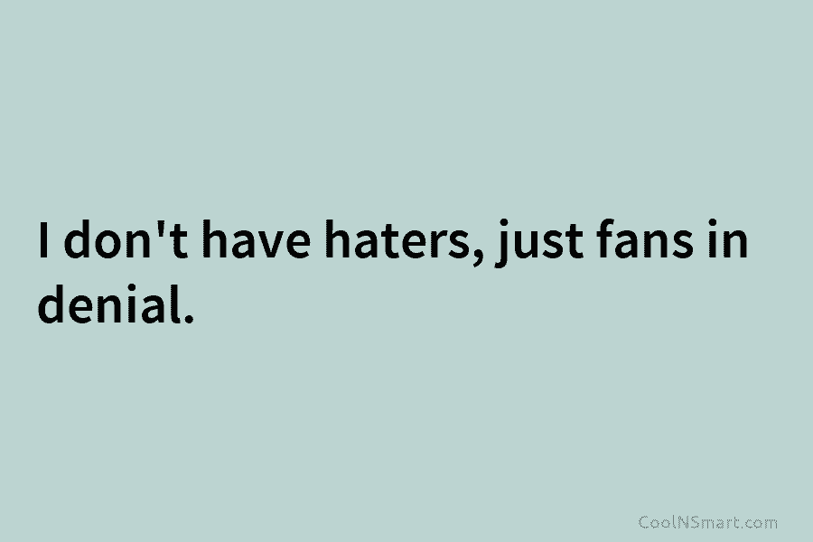 I don’t have haters, just fans in denial.