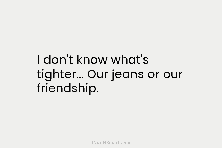 I don’t know what’s tighter… Our jeans or our friendship.