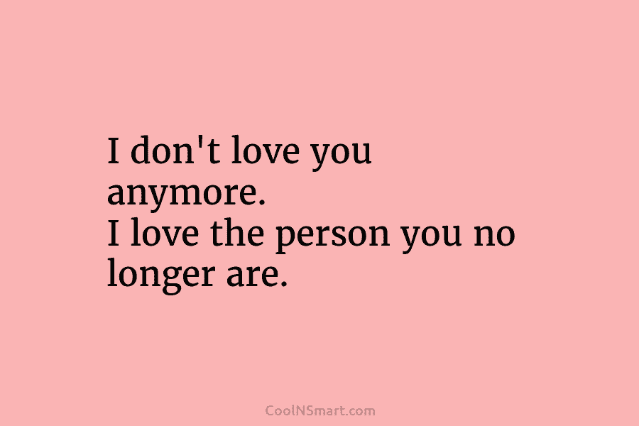 I don’t love you anymore. I love the person you no longer are.