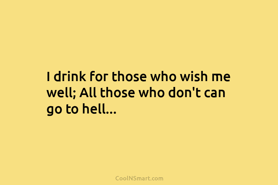 I drink for those who wish me well; All those who don’t can go to...