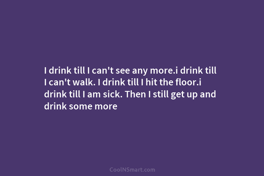 I drink till I can’t see any more.i drink till I can’t walk. I drink...