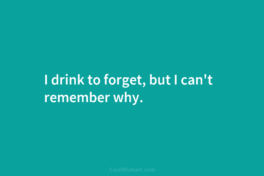 I drink to forget, but I can’t remember why.