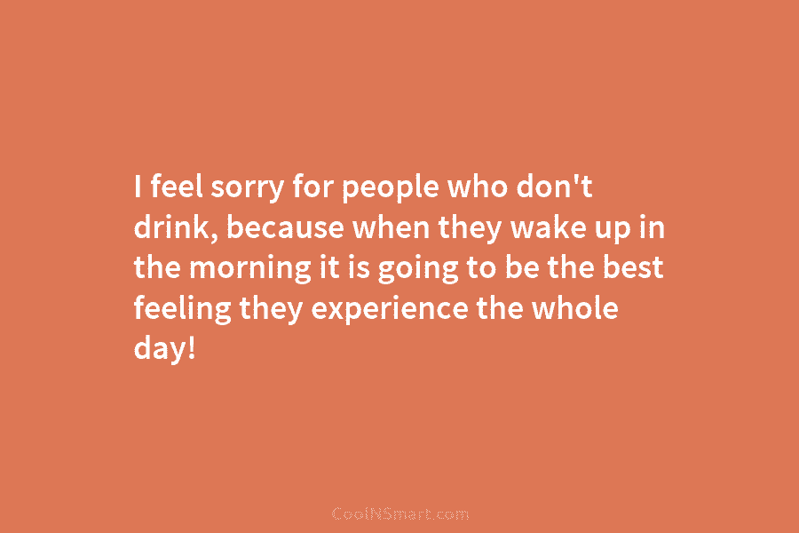 I feel sorry for people who don’t drink, because when they wake up in the morning it is going to...