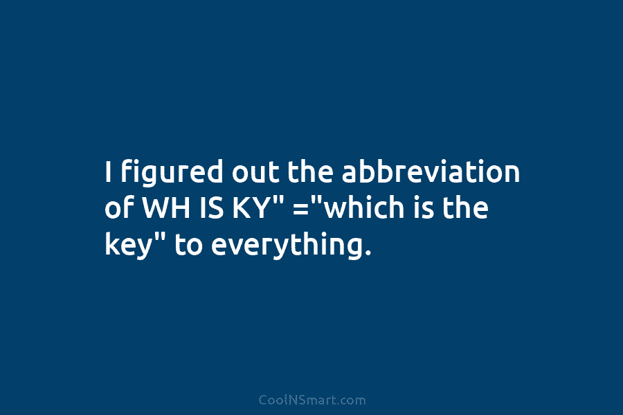 I figured out the abbreviation of WH IS KY” =”which is the key” to everything.
