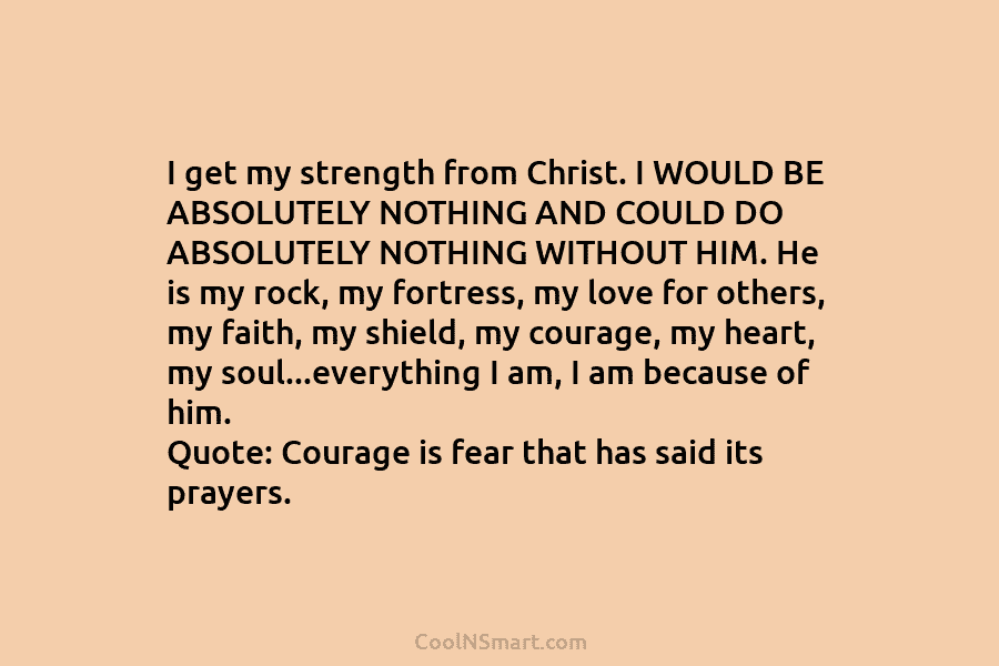 I get my strength from Christ. I WOULD BE ABSOLUTELY NOTHING AND COULD DO ABSOLUTELY NOTHING WITHOUT HIM. He is...