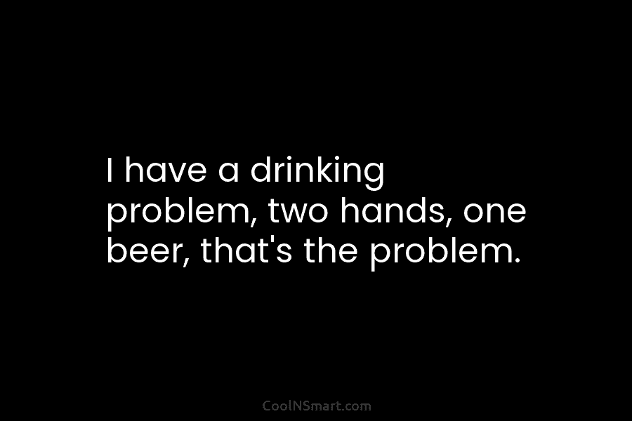 I have a drinking problem, two hands, one beer, that’s the problem.