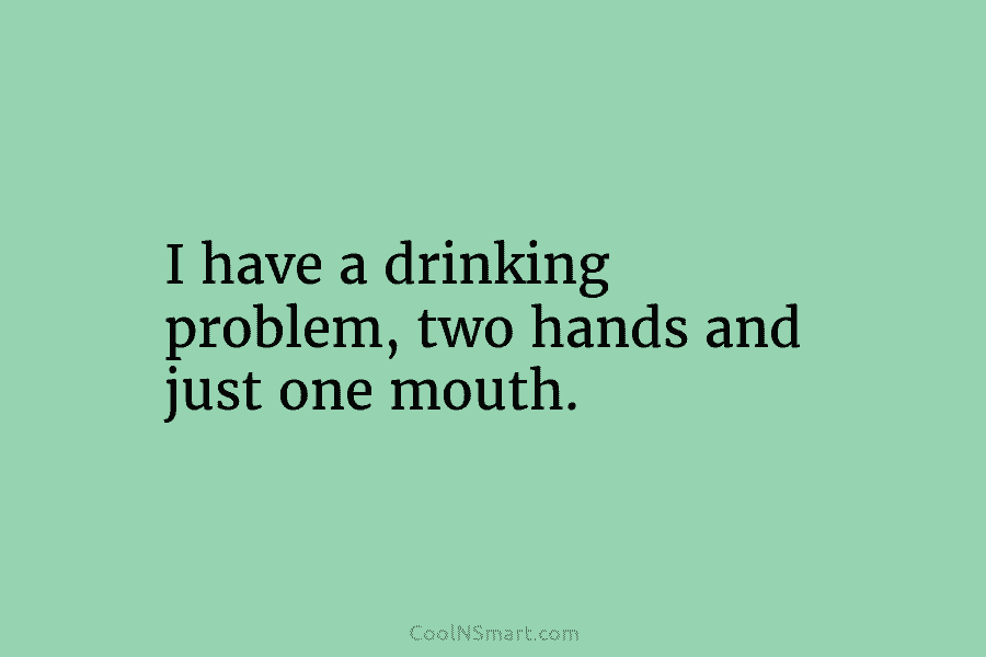 I have a drinking problem, two hands and just one mouth.