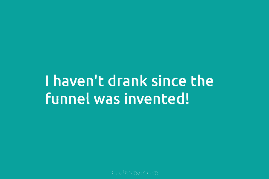 I haven’t drank since the funnel was invented!