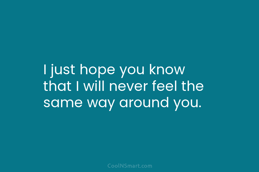 I just hope you know that I will never feel the same way around you.