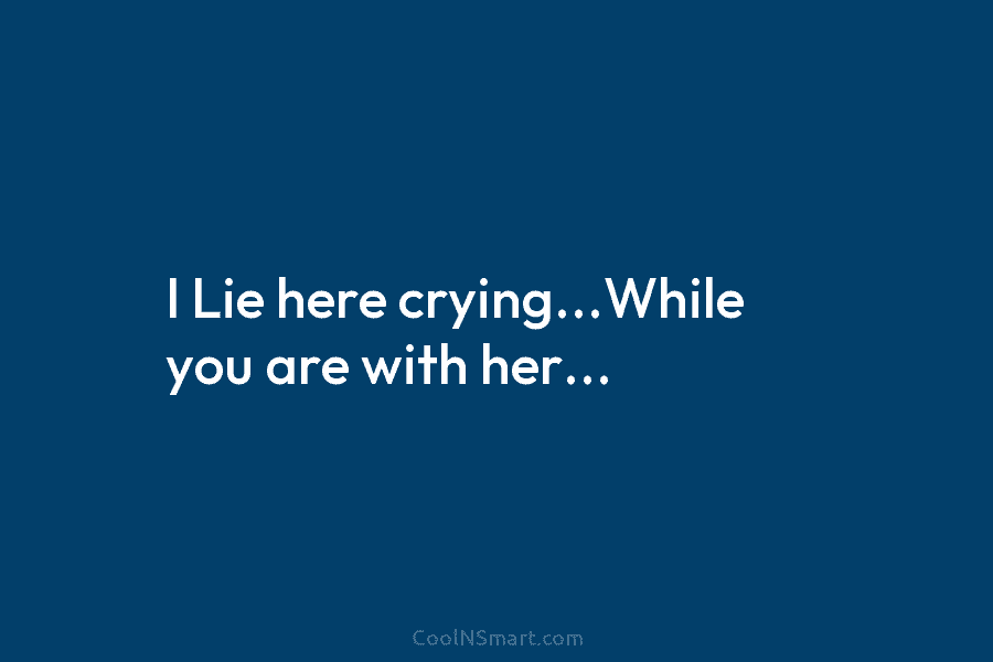 I Lie here crying…While you are with her…