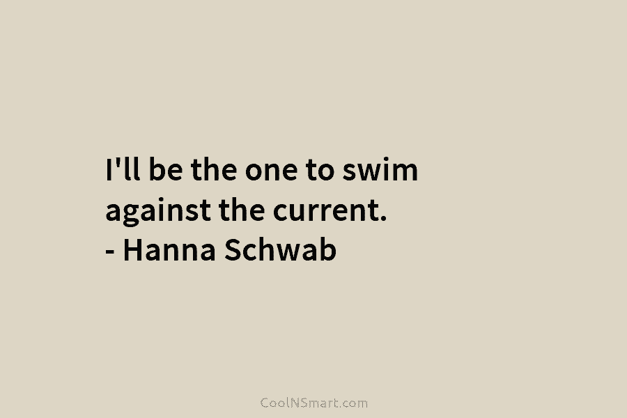I’ll be the one to swim against the current. – Hanna Schwab