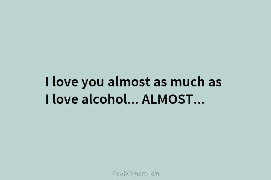 I love you almost as much as I love alcohol… ALMOST…