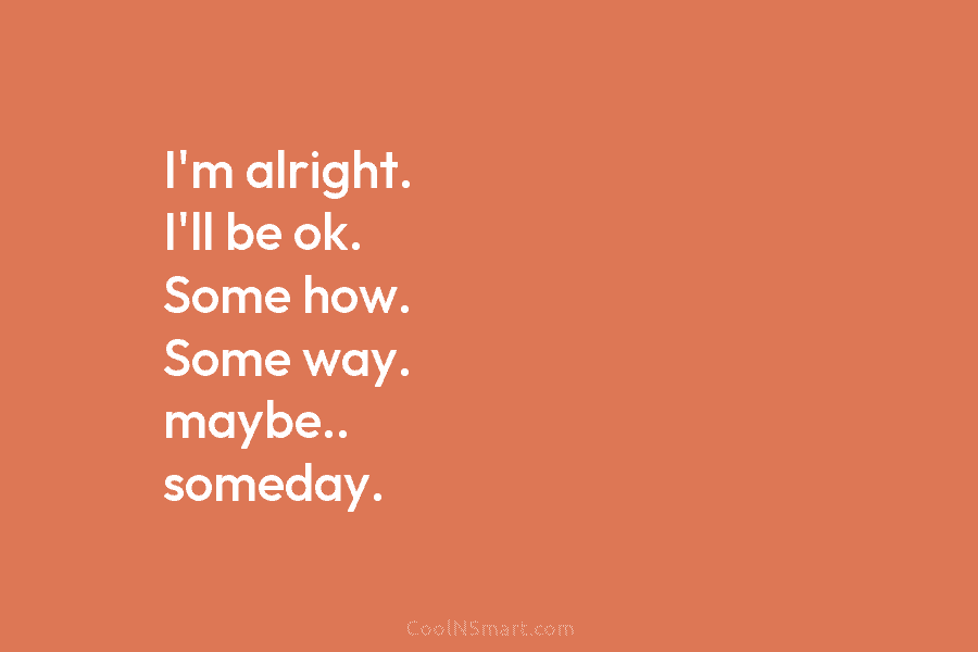 I’m alright. I’ll be ok. Some how. Some way. maybe.. someday.