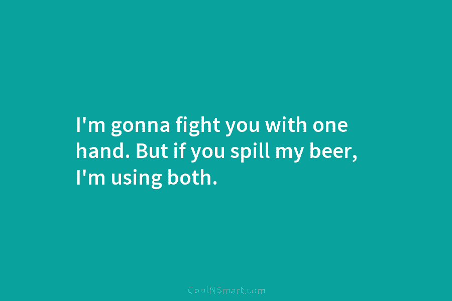 I’m gonna fight you with one hand. But if you spill my beer, I’m using...