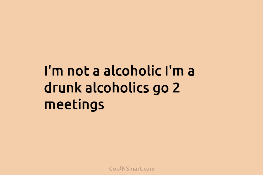 I’m not a alcoholic I’m a drunk alcoholics go 2 meetings