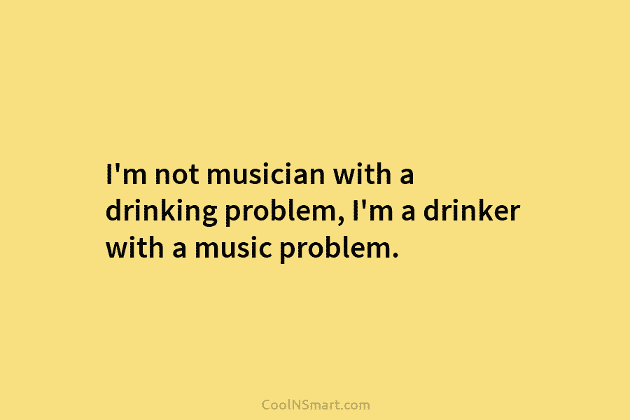 I’m not musician with a drinking problem, I’m a drinker with a music problem.