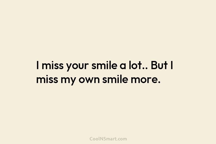 I miss your smile a lot.. But I miss my own smile more.