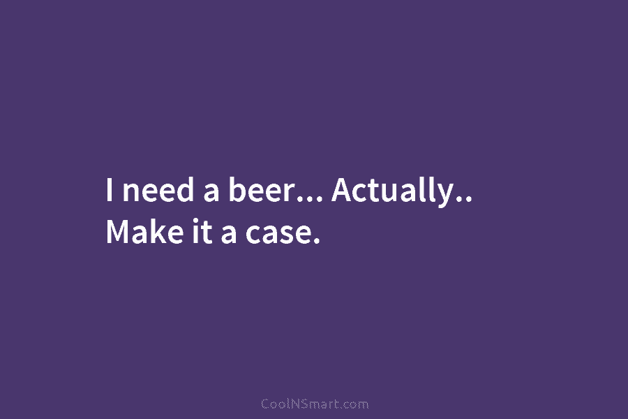 I need a beer… Actually.. Make it a case.