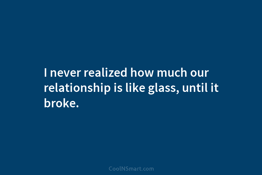 I never realized how much our relationship is like glass, until it broke.