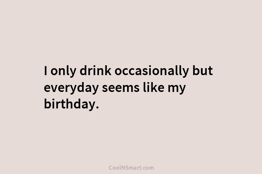 I only drink occasionally but everyday seems like my birthday.