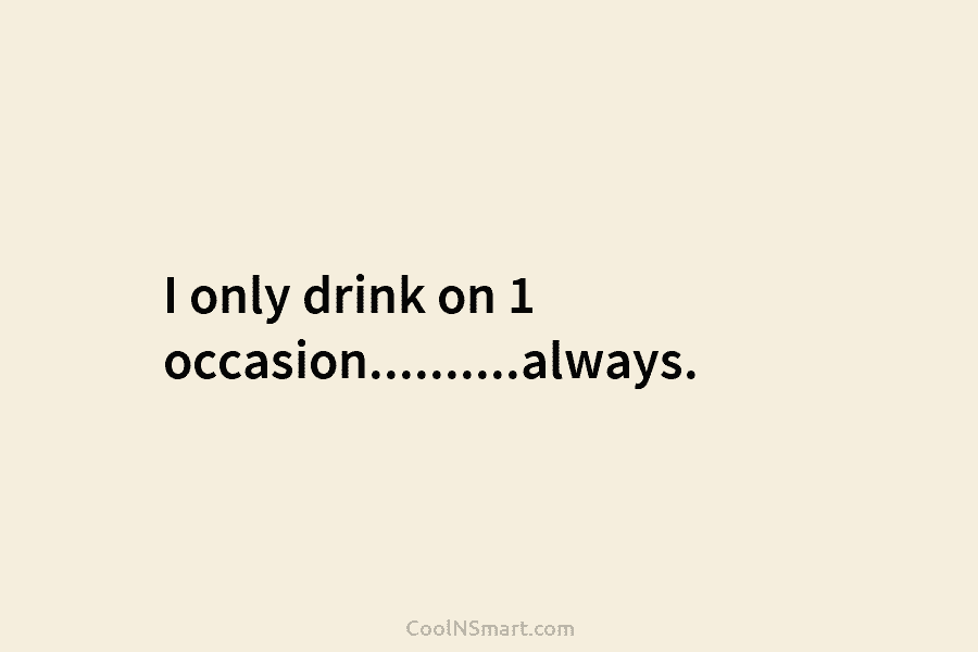 I only drink on 1 occasion……….always.